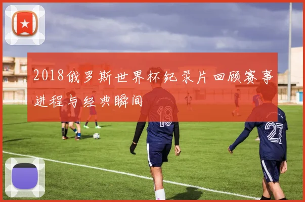 2018俄罗斯世界杯纪录片回顾赛事进程与经典瞬间