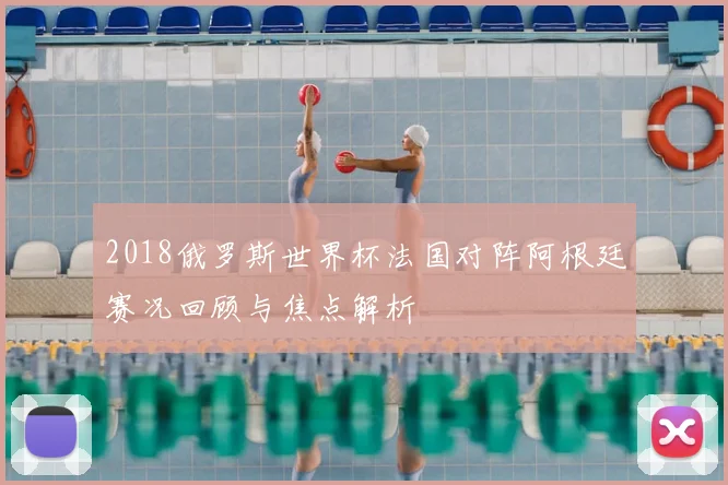 2018俄罗斯世界杯法国对阵阿根廷赛况回顾与焦点解析